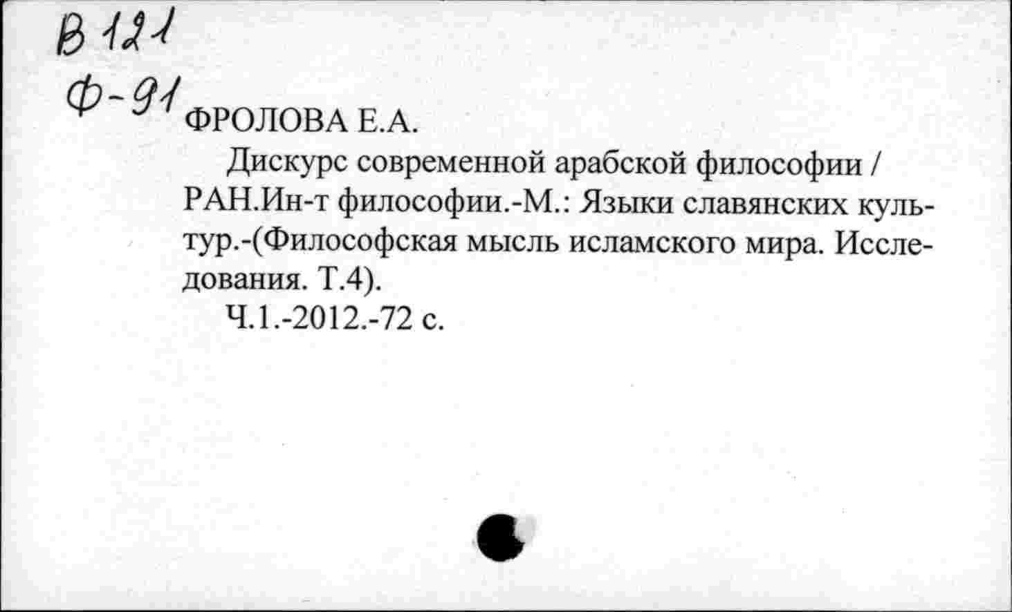 ﻿ФРОЛОВА Е.А.
Дискурс современной арабской философии / РАН.Ин-т философии.-М.: Языки славянских культур.-(Философская мысль исламского мира. Исследования. Т.4).
4.1.-2012.-72 с.